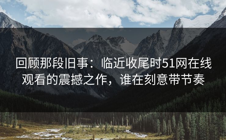 回顾那段旧事：临近收尾时51网在线观看的震撼之作，谁在刻意带节奏