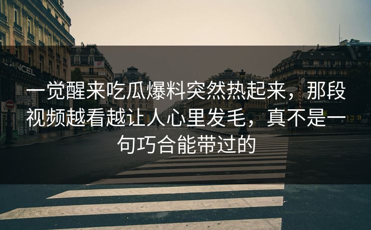 一觉醒来吃瓜爆料突然热起来，那段视频越看越让人心里发毛，真不是一句巧合能带过的