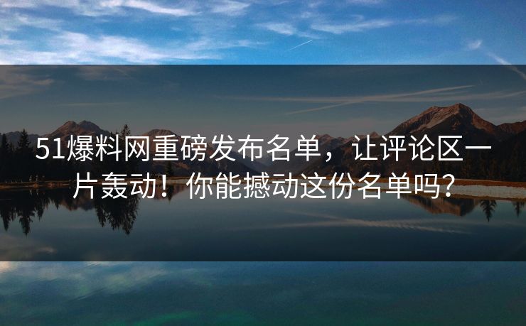 51爆料网重磅发布名单，让评论区一片轰动！你能撼动这份名单吗？