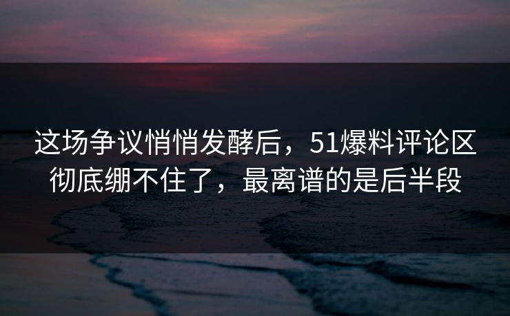 这场争议悄悄发酵后，51爆料评论区彻底绷不住了，最离谱的是后半段