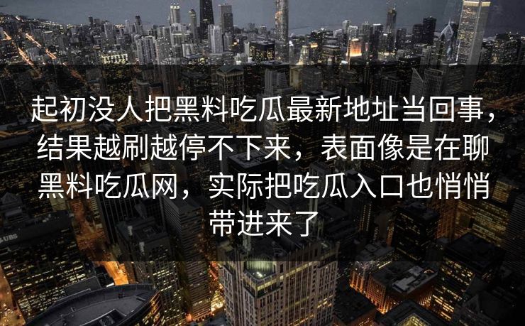 起初没人把黑料吃瓜最新地址当回事,结果越刷越停不下来,表面像是在聊黑料吃瓜网,实际把吃瓜入口也悄悄带进来了 起初没人把黑料吃瓜最新地址当回事,结果越刷越停不下来,表面像是在聊黑料吃瓜网,实际把吃瓜入口也悄悄带进来了