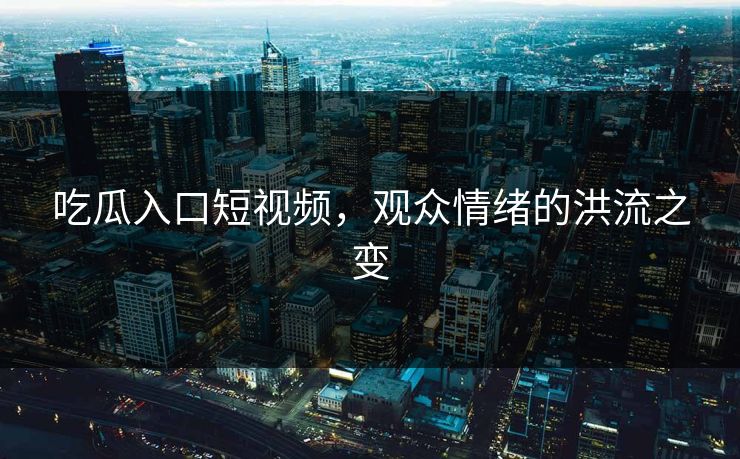 吃瓜入口短视频,观众情绪的洪流之变 吃瓜入口短视频,观众情绪的洪流之变