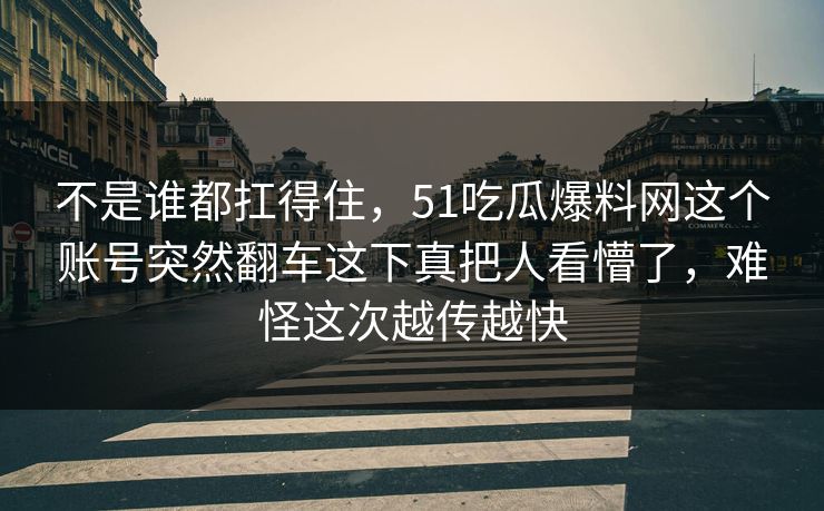 不是谁都扛得住,51吃瓜爆料网这个账号突然翻车这下真把人看懵了,难怪这次越传越快 不是谁都扛得住,51吃瓜爆料网这个账号突然翻车这下真把人看懵了,难怪这次越传越快