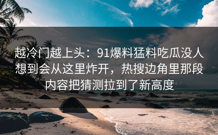越冷门越上头：91爆料猛料吃瓜没人想到会从这里炸开，热搜边角里那段内容把猜测拉到了新高度