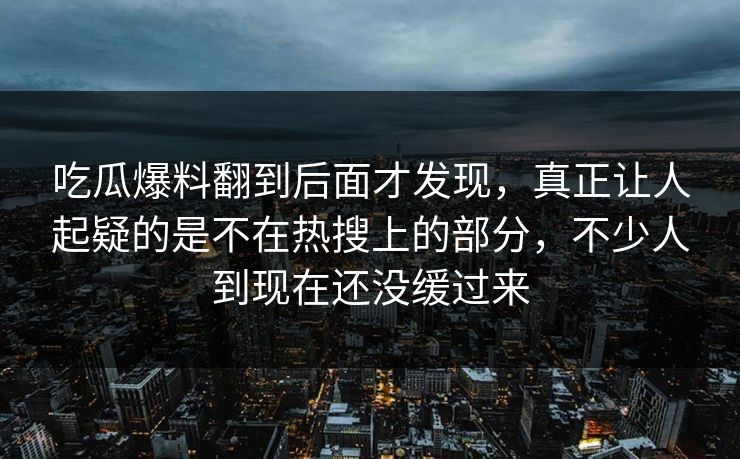 吃瓜爆料翻到后面才发现，真正让人起疑的是不在热搜上的部分，不少人到现在还没缓过来