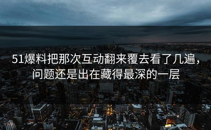 51爆料把那次互动翻来覆去看了几遍，问题还是出在藏得最深的一层