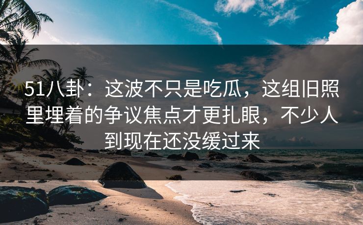 51八卦：这波不只是吃瓜，这组旧照里埋着的争议焦点才更扎眼，不少人到现在还没缓过来